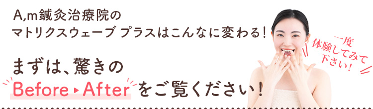 A,m鍼灸治療院のマトリクスウェーブ プラスはこんなに変わる！まずは驚きのビフォーアフターをご覧ください！